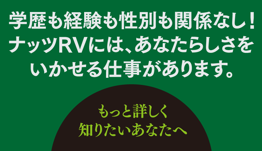 学歴も経験も性別も関係なし！ナッツRVには、あなたらしさをいかせる仕事があります。もっと詳しく知りたいあなたへ